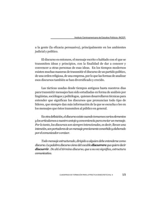 Instituto Centroamericano de Estudios Políticos -INCEP-



a la gente (la eficacia persuasiva), principalmente en los ambientes
judicial y político.

     El discurso es entonces, el mensaje escrito o hablado con el que se
transmiten ideas y principios, con la finalidad de dar a conocer y
convencer a otras personas de esas ideas. En los tiempos modernos
existen muchas maneras de transmitir el discurso de un partido político,
de una orden religiosa, de una empresa, por lo que las formas de analizar
esos discursos también se han diversificado y crecido.

     Las tácticas usadas desde tiempos antiguos hasta nuestros días
para transmitir mensajes han sido estudiadas en forma de análisis por
lingüistas, sociólogos y politólogos, quienes desarrollaron técnicas para
entender que significan los discursos que pronuncian todo tipo de
líderes, que siempre dan más información de la que se escucha o lee en
los mensajes que éstos transmiten al público en general.

      En otra definición, el discurso existe cuando tomamos varios elementos
y los articulamos a nuestro antojo y conveniencia para enviar un mensaje.
Por lo tanto, los discursos son siempre intencionales, es decir, llevan una
intención, son portadores de un mensaje previamente concebido y elaborado
por el comunicador o emisor.

     Todo mensaje estructurado, dirigido a alguien debe entenderse como
discurso. La palabra discurso viene del vocablo discurrere que quiere decir
discurrir. De ahí el término discurso, que a su vez significa, estructura
comunicativa.




                    CUADERNOS DE FORMACIÓN PARA LA PRÁCTICA DEMOCRÁTICA No. 9         15
 