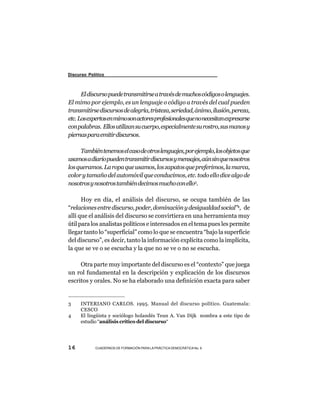 Discurso Político



      El discurso puede transmitirse a través de muchos códigos o lenguajes.
El mimo por ejemplo, es un lenguaje o código a través del cual pueden
transmitirse discursos de alegría, tristeza, seriedad, ánimo, ilusión, pereza,
etc. Los expertos en mimo son actores profesionales que no necesitan expresarse
con palabras. Ellos utilizan su cuerpo, especialmente su rostro, sus manos y
piernas para emitir discursos.

     También tenemos el caso de otros lenguajes, por ejemplo, los objetos que
usamos a diario pueden transmitir discursos y mensajes, aún sin que nosotros
los queramos. La ropa que usamos, los zapatos que preferimos, la marca,
color y tamaño del automóvil que conducimos, etc. todo ello dice algo de
nosotros y nosotros también decimos mucho con ello3.

      Hoy en día, el análisis del discurso, se ocupa también de las
“relaciones entre discurso, poder, dominación y desigualdad social”4, de
allí que el análisis del discurso se convirtiera en una herramienta muy
útil para los analistas políticos e interesados en el tema pues les permite
llegar tanto lo “superficial” como lo que se encuentra “bajo la superficie
del discurso”, es decir, tanto la información explícita como la implícita,
la que se ve o se escucha y la que no se ve o no se escucha.

     Otra parte muy importante del discurso es el “contexto” que juega
un rol fundamental en la descripción y explicación de los discursos
escritos y orales. No se ha elaborado una definición exacta para saber


3     INTERIANO CARLOS. 1995. Manual del discurso político. Guatemala:
      CESCO
4     El lingüista y sociólogo holandés Teun A. Van Dijk nombra a este tipo de
      estudio “análisis crítico del discurso“




16          CUADERNOS DE FORMACIÓN PARA LA PRÁCTICA DEMOCRÁTICA No. 9
 