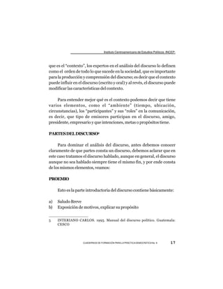 Instituto Centroamericano de Estudios Políticos -INCEP-



que es el “contexto”, los expertos en el análisis del discurso lo definen
como el orden de todo lo que sucede en la sociedad, que es importante
para la producción y comprensión del discurso; es decir que el contexto
puede influir en el discurso (escrito y oral) y al revés, el discurso puede
modificar las características del contexto.

     Para entender mejor qué es el contexto podemos decir que tiene
varios elementos, como el “ambiente” (tiempo, ubicación,
circunstancias), los “participantes” y sus “roles” en la comunicación,
es decir, que tipo de emisores participan en el discurso, amigo,
presidente, empresario y que intenciones, metas o propósitos tiene.

PARTES DEL DISCURSO5

     Para dominar el análisis del discurso, antes debemos conocer
claramente de que partes consta un discurso, debemos aclarar que en
este caso tratamos el discurso hablado, aunque en general, el discurso
aunque no sea hablado siempre tiene el mismo fin, y por ende consta
de los mismos elementos, veamos:

PROEMIO

     Esto es la parte introductoria del discurso contiene básicamente:

a)   Saludo Breve
b)   Exposición de motivos, explicar su propósito


5    INTERIANO CARLOS. 1995. Manual del discurso político. Guatemala:
     CESCO




                    CUADERNOS DE FORMACIÓN PARA LA PRÁCTICA DEMOCRÁTICA No. 9         17
 