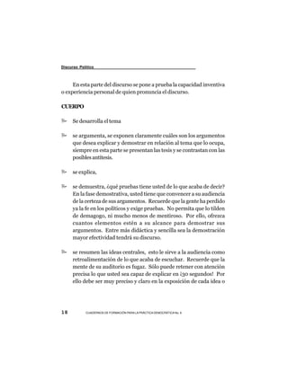 Discurso Político



     En esta parte del discurso se pone a prueba la capacidad inventiva
o experiencia personal de quien pronuncia el discurso.

CUERPO

      Se desarrolla el tema

      se argumenta, se exponen claramente cuáles son los argumentos
      que desea explicar y demostrar en relación al tema que lo ocupa,
      siempre en esta parte se presentan las tesis y se contrastan con las
      posibles antítesis.

      se explica,

      se demuestra, ¿qué pruebas tiene usted de lo que acaba de decir?
      En la fase demostrativa, usted tiene que convencer a su audiencia
      de la certeza de sus argumentos. Recuerde que la gente ha perdido
      ya la fe en los políticos y exige pruebas. No permita que lo tilden
      de demagogo, ni mucho menos de mentiroso. Por ello, ofrezca
      cuantos elementos estén a su alcance para demostrar sus
      argumentos. Entre más didáctica y sencilla sea la demostración
      mayor efectividad tendrá su discurso.

      se resumen las ideas centrales, esto le sirve a la audiencia como
      retroalimentación de lo que acaba de escuchar. Recuerde que la
      mente de su auditorio es fugaz. Sólo puede retener con atención
      precisa lo que usted sea capaz de explicar en ¡30 segundos! Por
      ello debe ser muy preciso y claro en la exposición de cada idea o




18          CUADERNOS DE FORMACIÓN PARA LA PRÁCTICA DEMOCRÁTICA No. 9
 