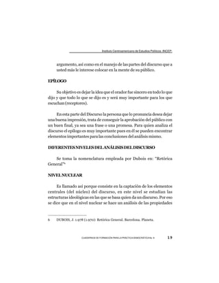 Instituto Centroamericano de Estudios Políticos -INCEP-



     argumento, así como en el manejo de las partes del discurso que a
     usted más le interese colocar en la mente de su público.

EPÍLOGO

     Su objetivo es dejar la idea que el orador fue sincero en todo lo que
dijo y que todo lo que se dijo es y será muy importante para los que
escuchan (receptores).

     En esta parte del Discurso la persona que lo pronuncia desea dejar
una buena impresión, trata de conseguir la aprobación del público con
un buen final, ya sea una frase o una promesa. Para quien analiza el
discurso el epílogo es muy importante pues en él se pueden encontrar
elementos importantes para las conclusiones del análisis mismo.

DIFERENTES NIVELES DEL ANÁLISIS DEL DISCURSO

    Se toma la nomenclatura empleada por Dubois en: “Retórica
General”6

NIVEL NUCLEAR

     Es llamado así porque consiste en la captación de los elementos
centrales (del núcleo) del discurso, en este nivel se estudian las
estructuras ideológicas en las que se basa quien da un discurso. Por eso
se dice que en el nivel nuclear se hace un análisis de las propiedades



6    DUBOIS, J. 1.978 (1.970): Retórica General. Barcelona. Planeta.




                     CUADERNOS DE FORMACIÓN PARA LA PRÁCTICA DEMOCRÁTICA No. 9         19
 