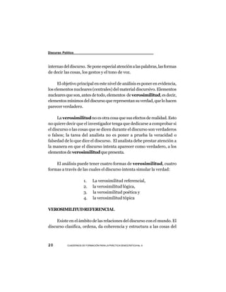 Discurso Político



internas del discurso. Se pone especial atención a las palabras, las formas
de decir las cosas, los gestos y el tono de voz.

      El objetivo principal en este nivel de análisis es poner en evidencia,
los elementos nucleares (centrales) del material discursivo. Elementos
nucleares que son, antes de todo, elementos de verosimilitud, es decir,
elementos mínimos del discurso que representan su verdad, que lo hacen
parecer verdadero.

      La verosimilitud no es otra cosa que sus efectos de realidad. Esto
no quiere decir que el investigador tenga que dedicarse a comprobar si
el discurso o las cosas que se dicen durante el discurso son verdaderos
o falsos; la tarea del analista no es poner a prueba la veracidad o
falsedad de lo que dice el discurso. El analista debe prestar atención a
la manera en que el discurso intenta aparecer como verdadero, a los
elementos de verosimilitud que presenta.

    El análisis puede tener cuatro formas de verosimilitud, cuatro
formas a través de las cuales el discurso intenta simular la verdad:

                        1.     La verosimilitud referencial,
                        2.     la verosimilitud lógica,
                        3.     la verosimilitud poética y
                        4.     la verosimilitud tópica

VEROSIMILITUD REFERENCIAL

     Existe en el ámbito de las relaciones del discurso con el mundo. El
discurso clasifica, ordena, da coherencia y estructura a las cosas del



20          CUADERNOS DE FORMACIÓN PARA LA PRÁCTICA DEMOCRÁTICA No. 9
 