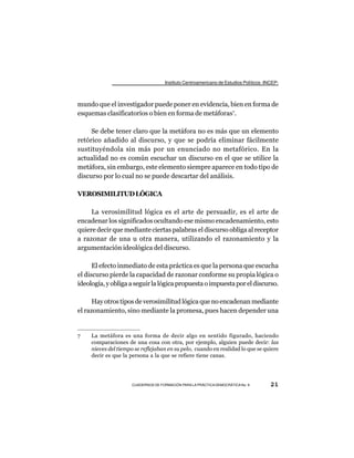 Instituto Centroamericano de Estudios Políticos -INCEP-



mundo que el investigador puede poner en evidencia, bien en forma de
esquemas clasificatorios o bien en forma de metáforas7.

     Se debe tener claro que la metáfora no es más que un elemento
retórico añadido al discurso, y que se podría eliminar fácilmente
sustituyéndola sin más por un enunciado no metafórico. En la
actualidad no es común escuchar un discurso en el que se utilice la
metáfora, sin embargo, este elemento siempre aparece en todo tipo de
discurso por lo cual no se puede descartar del análisis.

VEROSIMILITUD LÓGICA

     La verosimilitud lógica es el arte de persuadir, es el arte de
encadenar los significados ocultando ese mismo encadenamiento, esto
quiere decir que mediante ciertas palabras el discurso obliga al receptor
a razonar de una u otra manera, utilizando el razonamiento y la
argumentación ideológica del discurso.

      El efecto inmediato de esta práctica es que la persona que escucha
el discurso pierde la capacidad de razonar conforme su propia lógica o
ideología, y obliga a seguir la lógica propuesta o impuesta por el discurso.

      Hay otros tipos de verosimilitud lógica que no encadenan mediante
el razonamiento, sino mediante la promesa, pues hacen depender una


7    La metáfora es una forma de decir algo en sentido figurado, haciendo
     comparaciones de una cosa con otra, por ejemplo, alguien puede decir: las
     nieves del tiempo se reflejaban en su pelo, cuando en realidad lo que se quiere
     decir es que la persona a la que se refiere tiene canas.




                      CUADERNOS DE FORMACIÓN PARA LA PRÁCTICA DEMOCRÁTICA No. 9         21
 
