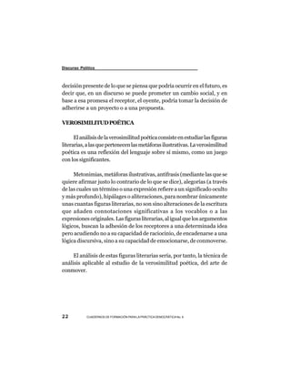 Discurso Político



decisión presente de lo que se piensa que podría ocurrir en el futuro, es
decir que, en un discurso se puede prometer un cambio social, y en
base a esa promesa el receptor, el oyente, podría tomar la decisión de
adherirse a un proyecto o a una propuesta.

VEROSIMILITUD POÉTICA

      El análisis de la verosimilitud poética consiste en estudiar las figuras
literarias, a las que pertenecen las metáforas ilustrativas. La verosimilitud
poética es una reflexión del lenguaje sobre sí mismo, como un juego
con los significantes.

     Metonimias, metáforas ilustrativas, antífrasis (mediante las que se
quiere afirmar justo lo contrario de lo que se dice), alegorías (a través
de las cuales un término o una expresión refiere a un significado oculto
y más profundo), hipálages o aliteraciones, para nombrar únicamente
unas cuantas figuras literarias, no son sino alteraciones de la escritura
que añaden connotaciones significativas a los vocablos o a las
expresiones originales. Las figuras literarias, al igual que los argumentos
lógicos, buscan la adhesión de los receptores a una determinada idea
pero acudiendo no a su capacidad de raciocinio, de encadenarse a una
lógica discursiva, sino a su capacidad de emocionarse, de conmoverse.

     El análisis de estas figuras literarias sería, por tanto, la técnica de
análisis aplicable al estudio de la verosimilitud poética, del arte de
conmover.




22          CUADERNOS DE FORMACIÓN PARA LA PRÁCTICA DEMOCRÁTICA No. 9
 