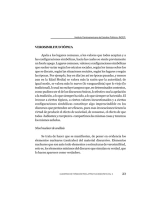 Instituto Centroamericano de Estudios Políticos -INCEP-



VEROSIMILITUD TÓPICA

      Apela a los lugares comunes, a los valores que todos aceptan y a
las configuraciones simbólicas, hacia las cuales se siente previamente
un fuerte apego. Lugares comunes, valores y configuraciones simbólicas
que suelen variar según los estratos sociales, según los temas sobre los
que se discute, según las situaciones sociales, según los lugares o según
las épocas. Por ejemplo, hoy en día (no así en épocas pasadas, y menos
aun en la Edad Media) se valora más la razón que la autoridad; de
igual modo, se valora más lo nuevo (lo vanguardista) que lo viejo (lo
tradicional), lo cual no excluye tampoco que, en determinados contextos,
como pudiera ser el de los discursos étnicos, lo efectivo sea la apelación
a la tradición, a lo que siempre ha sido, a lo que siempre se ha tenido. El
invocar a ciertos tópicos, a ciertos valores incuestionados y a ciertas
configuraciones simbólicas constituye algo imprescindible en los
discursos que pretenden ser eficaces, pues esas invocaciones tienen la
virtud de producir el efecto de sociedad, de consenso, el efecto de que
todos -hablantes y receptores- compartimos las mismas cosas y tenemos
los mismos anhelos.

Nivel nuclear de análisis

     Se trata de hacer que se manifiesten, de poner en evidencia los
elementos nucleares (centrales) del material discursivo. Elementos
nucleares que son ante todo elementos o estructuras de verosimilitud,
esto es, los elementos mínimos del discurso que simulan su verdad, que
lo hacen aparecer como verdadero.




                    CUADERNOS DE FORMACIÓN PARA LA PRÁCTICA DEMOCRÁTICA No. 9         23
 