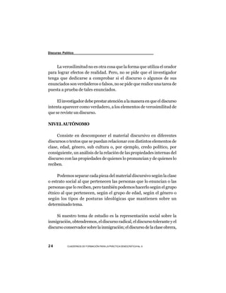 Discurso Político



    La verosilimitud no es otra cosa que la forma que utiliza el orador
para lograr efectos de realidad. Pero, no se pide que el investigador
tenga que dedicarse a comprobar si el discurso o algunos de sus
enunciados son verdaderos o falsos, no se pide que realice una tarea de
puesta a prueba de tales enunciados.

     El investigador debe prestar atención a la manera en que el discurso
intenta aparecer como verdadero, a los elementos de verosimilitud de
que se reviste un discurso.

NIVEL AUTÓNOMO

     Consiste en descomponer el material discursivo en diferentes
discursos o textos que se puedan relacionar con distintos elementos de
clase, edad, género, sub cultura o, por ejemplo, credo político, por
consiguiente, un análisis de la relación de las propiedades internas del
discurso con las propiedades de quienes lo pronuncian y de quienes lo
reciben.

     Podemos separar cada pieza del material discursivo según la clase
o estrato social al que pertenecen las personas que lo enuncian o las
personas que lo reciben, pero también podemos hacerlo según el grupo
étnico al que pertenecen, según el grupo de edad, según el género o
según los tipos de posturas ideológicas que mantienen sobre un
determinado tema.

     Si nuestro tema de estudio es la representación social sobre la
inmigración, obtendremos, el discurso radical, el discurso tolerante y el
discurso conservador sobre la inmigración; el discurso de la clase obrera,



24          CUADERNOS DE FORMACIÓN PARA LA PRÁCTICA DEMOCRÁTICA No. 9
 