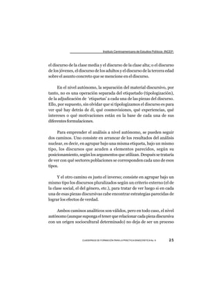 Instituto Centroamericano de Estudios Políticos -INCEP-



el discurso de la clase media y el discurso de la clase alta; o el discurso
de los jóvenes, el discurso de los adultos y el discurso de la tercera edad
sobre el asunto concreto que se mencione en el discurso.

     En el nivel autónomo, la separación del material discursivo, por
tanto, no es una operación separada del etiquetado (tipologización),
de la adjudicación de ‘etiquetas’ a cada una de las piezas del discurso.
Ello, por supuesto, sin olvidar que si tipologizamos el discurso es para
ver qué hay detrás de él, qué cosmovisiones, qué experiencias, qué
intereses o qué motivaciones están en la base de cada una de sus
diferentes formulaciones.

     Para emprender el análisis a nivel autónomo, se pueden seguir
dos caminos. Uno consiste en arrancar de los resultados del análisis
nuclear, es decir, en agrupar bajo una misma etiqueta, bajo un mismo
tipo, los discursos que acuden a elementos parecidos, según su
posicionamiento, según los argumentos que utilizan. Después se trataría
de ver con qué sectores poblaciones se corresponden cada uno de esos
tipos.

      Y el otro camino es justo el inverso; consiste en agrupar bajo un
mismo tipo los discursos pluralizados según un criterio externo (el de
la clase social, el del género, etc.), para tratar de ver luego si en cada
una de esas piezas discursivas cabe encontrar estrategias parecidas de
lograr los efectos de verdad.

    Ambos caminos analíticos son válidos, pero en todo caso, el nivel
autónomo (aunque suponga el tener que relacionar cada pieza discursiva
con un origen sociocultural determinado) no deja de ser un proceso



                    CUADERNOS DE FORMACIÓN PARA LA PRÁCTICA DEMOCRÁTICA No. 9         25
 