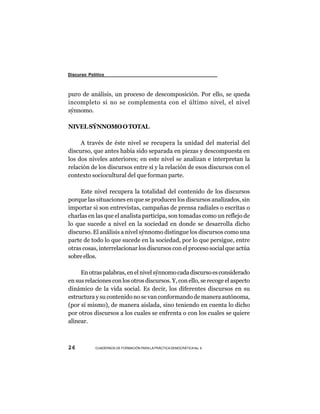 Discurso Político



puro de análisis, un proceso de descomposición. Por ello, se queda
incompleto si no se complementa con el último nivel, el nivel
sýnnomo.

NIVEL SÝNNOMO O TOTAL

     A través de éste nivel se recupera la unidad del material del
discurso, que antes había sido separada en piezas y descompuesta en
los dos niveles anteriores; en este nivel se analizan e interpretan la
relación de los discursos entre sí y la relación de esos discursos con el
contexto sociocultural del que forman parte.

     Este nivel recupera la totalidad del contenido de los discursos
porque las situaciones en que se producen los discursos analizados, sin
importar si son entrevistas, campañas de prensa radiales o escritas o
charlas en las que el analista participa, son tomadas como un reflejo de
lo que sucede a nivel en la sociedad en donde se desarrolla dicho
discurso. El análisis a nivel sýnnomo distingue los discursos como una
parte de todo lo que sucede en la sociedad, por lo que persigue, entre
otras cosas, interrelacionar los discursos con el proceso social que actúa
sobre ellos.

     En otras palabras, en el nivel sýnnomo cada discurso es considerado
en sus relaciones con los otros discursos. Y, con ello, se recoge el aspecto
dinámico de la vida social. Es decir, los diferentes discursos en su
estructura y su contenido no se van conformando de manera autónoma,
(por sí mismo), de manera aislada, sino teniendo en cuenta lo dicho
por otros discursos a los cuales se enfrenta o con los cuales se quiere
alinear.



26          CUADERNOS DE FORMACIÓN PARA LA PRÁCTICA DEMOCRÁTICA No. 9
 