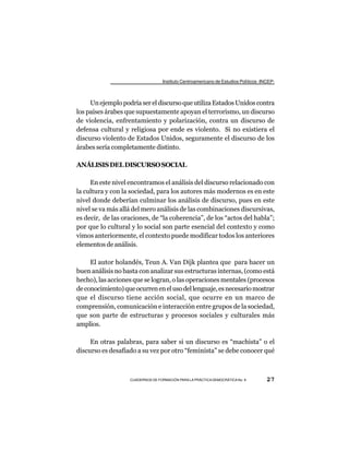 Instituto Centroamericano de Estudios Políticos -INCEP-



     Un ejemplo podría ser el discurso que utiliza Estados Unidos contra
los países árabes que supuestamente apoyan el terrorismo, un discurso
de violencia, enfrentamiento y polarización, contra un discurso de
defensa cultural y religiosa por ende es violento. Si no existiera el
discurso violento de Estados Unidos, seguramente el discurso de los
árabes sería completamente distinto.

ANÁLISIS DEL DISCURSO SOCIAL

     En este nivel encontramos el análisis del discurso relacionado con
la cultura y con la sociedad, para los autores más modernos es en este
nivel donde deberían culminar los análisis de discurso, pues en este
nivel se va más allá del mero análisis de las combinaciones discursivas,
es decir, de las oraciones, de “la coherencia”, de los “actos del habla”;
por que lo cultural y lo social son parte esencial del contexto y como
vimos anteriormente, el contexto puede modificar todos los anteriores
elementos de análisis.

     El autor holandés, Teun A. Van Dijk plantea que para hacer un
buen análisis no basta con analizar sus estructuras internas, (como está
hecho), las acciones que se logran, o las operaciones mentales (procesos
de conocimiento) que ocurren en el uso del lenguaje, es necesario mostrar
que el discurso tiene acción social, que ocurre en un marco de
comprensión, comunicación e interacción entre grupos de la sociedad,
que son parte de estructuras y procesos sociales y culturales más
amplios.

     En otras palabras, para saber si un discurso es “machista” o el
discurso es desafiado a su vez por otro “feminista” se debe conocer qué



                   CUADERNOS DE FORMACIÓN PARA LA PRÁCTICA DEMOCRÁTICA No. 9         27
 