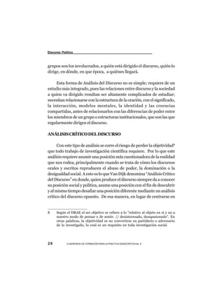 Discurso Político



grupos son los involucrados, a quién está dirigido el discurso, quién lo
dirige, en dónde, en que época, a quiénes llegará.

     Esta forma de Análisis del Discurso no es simple; requiere de un
estudio más integrado, pues las relaciones entre discurso y la sociedad
a quien va dirigido resultan ser altamente complicados de estudiar;
necesitan relacionarse con la estructura de la oración, con el significado,
la interacción, modelos mentales, la identidad y las creencias
compartidas, antes de relacionarlos con las diferencias de poder entre
los miembros de un grupo o estructuras institucionales, que son las que
regularmente dirigen el discurso.

ANÁLISIS CRÍTICO DEL DISCURSO

      Con este tipo de análisis se corre el riesgo de perder la objetividad8
que todo trabajo de investigación científica requiere. Por lo que este
análisis requiere asumir una posición más cuestionadora de la realidad
que nos rodea, principalmente cuando se trata de cómo los discursos
orales y escritos reproducen el abuso de poder, la dominación o la
desigualdad social. A esto es lo que Van Dijk denomina “Análisis Crítico
del Discurso” en donde, quien produce el discurso siempre da a conocer
su posición social y política, asume una posición con el fin de descubrir
y al mismo tiempo desafiar una posición diferente mediante un análisis
crítico del discurso opuesto. De esa manera, en lugar de centrarse en


8     Según el DRAE el ser objetivo se refiere a lo “relativo al objeto en sí y no a
      nuestro modo de pensar o de sentir. // desinteresado, desapasionado”. En
      otras palabras, la objetividad es no convertirse en partidario o adversario
      de lo investigado, lo cual es un requisito en toda investigación social.




28          CUADERNOS DE FORMACIÓN PARA LA PRÁCTICA DEMOCRÁTICA No. 9
 