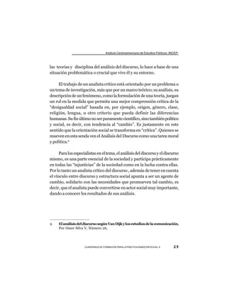 Instituto Centroamericano de Estudios Políticos -INCEP-



las teorías y disciplina del análisis del discurso, lo hace a base de una
situación problemática o crucial que vive él y su entorno.

     El trabajo de un analista crítico está orientado por un problema o
un tema de investigación, más que por un marco teórico; su análisis, su
descripción de un fenómeno, como la formulación de una teoría, juegan
un rol en la medida que permita una mejor comprensión crítica de la
“desigualdad social” basada en, por ejemplo, origen, género, clase,
religión, lengua, u otro criterio que pueda definir las diferencias
humanas. Su fin último no ser puramente científico, sino también político
y social, es decir, con tendencia al “cambio”. Es justamente en este
sentido que la orientación social se transforma en “crítica”. Quienes se
mueven en esta senda ven el Análisis del Discurso como una tarea moral
y política.9

      Para los especialistas en el tema, el análisis del discurso y el discurso
mismo, es una parte esencial de la sociedad y participa prácticamente
en todas las “injusticias” de la sociedad como en la lucha contra ellas.
Por lo tanto un analista crítico del discurso , además de tener en cuenta
el vínculo entre discurso y estructura social apunta a ser un agente de
cambio, solidario con las necesidades que promueven tal cambio, es
decir, que el analista puede convertirse en actor social muy importante,
dando a conocer los resultados de sus análisis.




9    El análisis del discurso según Van Dijk y los estudios de la comunicación,
     Por Omer Silva V, Número 26,




                     CUADERNOS DE FORMACIÓN PARA LA PRÁCTICA DEMOCRÁTICA No. 9         29
 