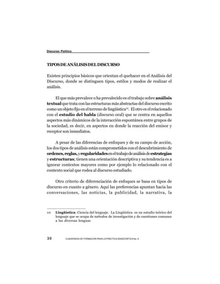 Discurso Político



TIPOS DE ANÁLISIS DEL DISCURSO

Existen principios básicos que orientan el quehacer en el Análisis del
Discurso, donde se distinguen tipos, estilos y modos de realizar el
análisis.

     El que más prevalece o ha prevalecido es el trabajo sobre análisis
textual que trata con las estructuras más abstractas del discurso escrito
como un objeto fijo en el terreno de lingüística10. El otro es el relacionado
con el estudio del habla (discurso oral) que se centra en aquellos
aspectos más dinámicos de la interacción espontánea entre grupos de
la sociedad, es decir, en aspectos en donde la reacción del emisor y
receptor son inmediatos.

     A pesar de las diferencias de enfoques y de su campo de acción,
los dos tipos de análisis están comprometidos con el descubrimiento de
ordenes, reglas, y regularidades en el trabajo de análisis de estrategias
y estructuras; tienen una orientación descriptiva y su tendencia es a
ignorar contextos mayores como por ejemplo lo relacionado con el
contexto social que rodea al discurso estudiado.

     Otro criterio de diferenciación de enfoques se basa en tipos de
discurso en cuanto a género. Aquí las preferencias apuntan hacia las
conversaciones, las noticias, la publicidad, la narrativa, la



10    Lingüística: Ciencia del lenguaje. La Lingüística es un estudio teórico del
      lenguaje que se ocupa de métodos de investigación y de cuestiones comunes
      a las diversas lenguas




30          CUADERNOS DE FORMACIÓN PARA LA PRÁCTICA DEMOCRÁTICA No. 9
 