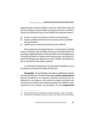 Instituto Centroamericano de Estudios Políticos -INCEP-



argumentación, el discurso político, entre otros. Ahora bien, cada uno
de estos enfoques ha desarrollado sus propios conceptos, métodos y
técnicas de análisis por lo que se han dividido de la siguiente manera:11

a)   los que se centran en el discurso mismo o en la estructura,
b)   los que consideran el discurso como comunicación en el ámbito
     del conocimiento,
c)   aquellos que se centran en la estructura socio-cultural.

     Estos conforman una trilogía (discurso, conocimiento, sociedad)
la que se vislumbra como el ámbito propicio para el establecimiento de
un trabajo multidisciplinario, es decir que utiliza varias disciplinas para
el Análisis del Discurso. Podemos decir entonces que, sea cual fuere el
punto del triángulo que elijamos para hacer análisis, descubriremos
que se necesitan los otros lados o aspectos.

     A continuación enumeramos las principales disciplinas que se
incorporar en el estudio del análisis del discurso.

     Etnografía: Es una disciplina sistemática y explícita para abordar
el Análisis del Discurso.12 Estudia los llamados eventos comunicativos
(formas de hablar) en los contextos culturales. Se planteó que los
hablantes de una lengua no sólo conocen las reglas o principios que
estructuran una lengua como sistema gramatical sino también, como
miembros de una cultura, son poseedores de una competencia



11   Esta clasificación fue realizada por el autor holandés Teun A. Van Dijk
12   Se dice que es sistemático por que se basa en un sistema de conocimientos




                    CUADERNOS DE FORMACIÓN PARA LA PRÁCTICA DEMOCRÁTICA No. 9         31
 