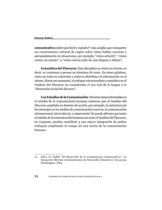 Discurso Político



comunicativa (saber qué decir y cuándo)13 más amplia; que comparten
un conocimiento cultural de reglas sobre cómo hablar correcta y
apropiadamente en situaciones, por ejemplo, “cómo advertir”, “cómo
contar un cuento”, o “cómo entrar/salir de una disputa o debate”.

     Gramática del Discurso: Esta disciplina se centra en el texto, es
decir, se comienza a pensar en términos de texto. En otras palabras,
cómo un texto es coherente y cómo se distribuye la información en el
mismo. Hasta ese momento, el enfoque estructuralista o semiótico en el
Análisis del Discurso no consideraba el uso real de la lengua o la
“dimensión social del discurso”.

      Los Estudios de la Comunicación: Diversas ramas interesadas en
el estudio de la comunicación humana sintieron que el Análisis del
Discurso ampliaba su domino de acción, por ejemplo, la estructura de
los mensajes en los medios de comunicación masivos, la comunicación
interpersonal, intercultural, y empresarial. Se puede afirmar que tanto
el estudio de la comunicación humana así como el Análisis del Discurso,
en conjunto, pueden contribuir a una mayor integración de ambos
enfoques ampliando el campo de una teoría de la comunicación
humana.




13    Silva, O. (l988) “El Desarrollo de la Competencia Comunicativa”, La
      Educación (Revista Interamericana de Desarrollo Educativo), l02:43-59,
      Washington: OEA.




32          CUADERNOS DE FORMACIÓN PARA LA PRÁCTICA DEMOCRÁTICA No. 9
 
