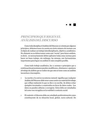 PRINCIPIOS QUE RIGEN EL
ANÁLISIS DEL DISCURSO
     Como toda disciplina el Análisis del Discurso se orienta por algunos
principios, debemos tener en cuenta un cierto número de normas con
el objeto de realizar un trabajo interdisciplinario, objetivo y académico.
No obstante no se deben tomar como una “receta” para hacer análisis,
es decir, no necesariamente deben aplicarse todas estas normas para
hacer un buen trabajo, sin embargo, las mismas, son herramientas
importantes para lograr un análisis lo más completo posible.

      Como todo trabajo académico, las 11 normas o principios que a
continuación presentamos pueden modificarse, eliminarse o ajustarse
al trabajo de análisis que se realice sin que esto se tome como un análisis
inconcluso o incompleto.

•     Lo escrito y lo oral en su entorno natural: significa que cualquier
     Análisis del Discurso debe tener como centro un material de trabajo
     que refleje realmente lo que se dice o se escribe. Se deben evitar
     ejemplos inventados o construidos en favor de datos reales. Los
     datos no pueden editarse o corregirse. Estos debe ser estudiados
     tal como son recogidos en la realidad o contexto social.

•    El contexto: el discurso debe ser estudiado preferentemente como
     constituyente de su situación local, global, socio-cultural. De
 