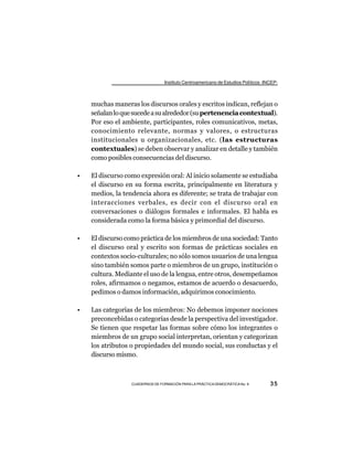 Instituto Centroamericano de Estudios Políticos -INCEP-



    muchas maneras los discursos orales y escritos indican, reflejan o
    señalan lo que sucede a su alrededor (su pertenencia contextual).
    Por eso el ambiente, participantes, roles comunicativos, metas,
    conocimiento relevante, normas y valores, o estructuras
    institucionales u organizacionales, etc. (las estructuras
    contextuales) se deben observar y analizar en detalle y también
    como posibles consecuencias del discurso.

•   El discurso como expresión oral: Al inicio solamente se estudiaba
    el discurso en su forma escrita, principalmente en literatura y
    medios, la tendencia ahora es diferente; se trata de trabajar con
    interacciones verbales, es decir con el discurso oral en
    conversaciones o diálogos formales e informales. El habla es
    considerada como la forma básica y primordial del discurso.

•   El discurso como práctica de los miembros de una sociedad: Tanto
    el discurso oral y escrito son formas de prácticas sociales en
    contextos socio-culturales; no sólo somos usuarios de una lengua
    sino también somos parte o miembros de un grupo, institución o
    cultura. Mediante el uso de la lengua, entre otros, desempeñamos
    roles, afirmamos o negamos, estamos de acuerdo o desacuerdo,
    pedimos o damos información, adquirimos conocimiento.

•   Las categorías de los miembros: No debemos imponer nociones
    preconcebidas o categorías desde la perspectiva del investigador.
    Se tienen que respetar las formas sobre cómo los integrantes o
    miembros de un grupo social interpretan, orientan y categorizan
    los atributos o propiedades del mundo social, sus conductas y el
    discurso mismo.



                  CUADERNOS DE FORMACIÓN PARA LA PRÁCTICA DEMOCRÁTICA No. 9         35
 