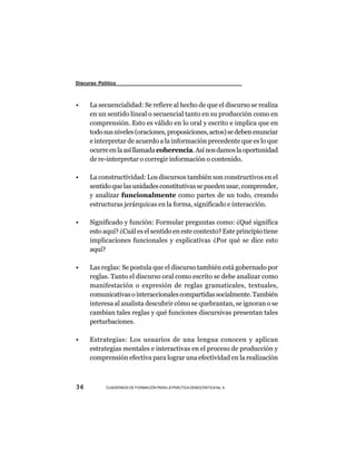 Discurso Político



•     La secuencialidad: Se refiere al hecho de que el discurso se realiza
      en un sentido lineal o secuencial tanto en su producción como en
      comprensión. Esto es válido en lo oral y escrito e implica que en
      todo sus niveles (oraciones, proposiciones, actos) se deben enunciar
      e interpretar de acuerdo a la información precedente que es lo que
      ocurre en la así llamada coherencia. Así nos damos la oportunidad
      de re-interpretar o corregir información o contenido.

•     La constructividad: Los discursos también son constructivos en el
      sentido que las unidades constitutivas se pueden usar, comprender,
      y analizar funcionalmente como partes de un todo, creando
      estructuras jerárquicas en la forma, significado e interacción.

•     Significado y función: Formular preguntas como: ¿Qué significa
      esto aquí? ¿Cuál es el sentido en este contexto? Este principio tiene
      implicaciones funcionales y explicativas ¿Por qué se dice esto
      aquí?

•     Las reglas: Se postula que el discurso también está gobernado por
      reglas. Tanto el discurso oral como escrito se debe analizar como
      manifestación o expresión de reglas gramaticales, textuales,
      comunicativas o interaccionales compartidas socialmente. También
      interesa al analista descubrir cómo se quebrantan, se ignoran o se
      cambian tales reglas y qué funciones discursivas presentan tales
      perturbaciones.

•     Estrategias: Los usuarios de una lengua conocen y aplican
      estrategias mentales e interactivas en el proceso de producción y
      comprensión efectiva para lograr una efectividad en la realización



36          CUADERNOS DE FORMACIÓN PARA LA PRÁCTICA DEMOCRÁTICA No. 9
 