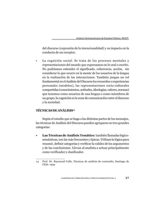 Instituto Centroamericano de Estudios Políticos -INCEP-



     del discurso (expresión de la intencionalidad) y su impacto en la
     conducta de un receptor.

•    La cognición social: Se trata de los procesos mentales y
     representaciones del mundo que expresamos en lo oral o escrito.
     No podríamos entender el significado, coherencia, acción, sin
     considerar lo que ocurre en la mente de los usuarios de la lengua
     en la realización de las interacciones. También juegan un rol
     fundamental en el Análisis del Discurso los recuerdos o experiencias
     personales (modelos), las representaciones socio-culturales
     compartidas (conocimientos, actitudes, ideologías, valores, normas)
     que tenemos como usuarios de una lengua o como miembros de
     un grupo; la cognición es la zona de comunicación entre el discurso
     y la sociedad.

TÉCNICAS DE ANÁLISIS14

      Según el estudio que se haga a las distintas partes de los mensajes,
las técnicas de Análisis del Discurso pueden agruparse en tres grandes
categorías:

•    Las Técnicas de Análisis Temático: también llamadas lógico-
     semánticas, son las más frecuentes y típicas. Utilizan la lógica para
     resumir, definir categorías y verificar la validez de los argumentos
     y de las conclusiones. Llevan al analista a actuar principalmente
     como verificador y clasificador.


14   Prof. Dr. Raymond Colle, Técnicas de análisis de contenido, Santiago de
     Chile 1999




                    CUADERNOS DE FORMACIÓN PARA LA PRÁCTICA DEMOCRÁTICA No. 9         37
 