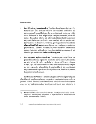 Discurso Político



•     Las Técnicas estructurales: También llamadas semánticas y / o
      funcionales. Ésta técnica consiste en descubrir elementos no
      expuestos del contenido de un discurso, buscando pistas que están
      atrás de lo que se dice. El principal riesgo consiste en pasar del
      campo del análisis interno a la interpretación mediante elementos
      externos al discurso analizado: esto conduce a la hermenéutica15
      (por ejemplo en discursos políticos), que exige el conocimiento de
      claves ideológicas externas al texto para su interpretación en
      profundidad. En otras palabras, se puede decir que ésta técnica
      es especialmente utilizada por expertos en diferentes ramas de las
      ciencias que conocen estas claves ideológicas.

•     Las técnicas lógico-estéticas: Centran su preocupación en los
      procedimientos de expresión utilizados por el emisor, buscando
      características (de estilo, vocabulario, efectos estéticos y retóricos
      u otros) que lo hacen diferente de otros emisores o discursos. Dejan
      de corresponder al análisis de contenido si no consideran
      explícitamente el significado de las palabras en donde se expresan
      tales diferencias formales.

     Las técnicas de Análisis Temático y lógico-estéticas se prestan para
el análisis de amplios conjuntos o muestras grandes de textos, es decir
para un análisis extensivo o cuantitativo, no así las técnicas estructurales
que, por ser más complejas, implican un trabajo más intensivo o



15    Hermenéutica: arte de interpretar textos para fijar su verdadero sentido.
      Se inició a practicar en la antigüedad al especializarse en la interpretación
      de los textos sagrados. (DRAE).




38          CUADERNOS DE FORMACIÓN PARA LA PRÁCTICA DEMOCRÁTICA No. 9
 