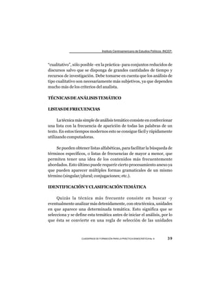 Instituto Centroamericano de Estudios Políticos -INCEP-



“cualitativo”, sólo posible -en la práctica- para conjuntos reducidos de
discursos salvo que se disponga de grandes cantidades de tiempo y
recursos de investigación. Debe tomarse en cuenta que los análisis de
tipo cualitativo son necesariamente más subjetivos, ya que dependen
mucho más de los criterios del analista.

TÉCNICAS DE ANÁLISIS TEMÁTICO

LISTAS DE FRECUENCIAS

      La técnica más simple de análisis temático consiste en confeccionar
una lista con la frecuencia de aparición de todas las palabras de un
texto. En estos tiempos modernos esto se consigue fácil y rápidamente
utilizando computadoras.

    Se pueden obtener listas alfabéticas, para facilitar la búsqueda de
términos específicos, o listas de frecuencias de mayor a menor, que
permiten tener una idea de los contenidos más frecuentemente
abordados. Esto último puede requerir cierto procesamiento anexo ya
que pueden aparecer múltiples formas gramaticales de un mismo
término (singular/plural; conjugaciones; etc.).

IDENTIFICACIÓN Y CLASIFICACIÓN TEMÁTICA

     Quizás la técnica más frecuente consiste en buscar -y
eventualmente analizar más detenidamente, con otra técnica, unidades
en que aparece una determinada temática. Esto significa que se
selecciona y se define esta temática antes de iniciar el análisis, por lo
que ésta se convierte en una regla de selección de las unidades



                   CUADERNOS DE FORMACIÓN PARA LA PRÁCTICA DEMOCRÁTICA No. 9         39
 