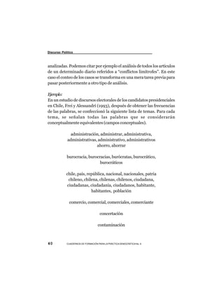 Discurso Político



analizadas. Podemos citar por ejemplo el análisis de todos los artículos
de un determinado diario referidos a “conflictos limítrofes”. En este
caso el conteo de los casos se transforma en una mera tarea previa para
pasar posteriormente a otro tipo de análisis.

Ejemplo:
En un estudio de discursos electorales de los candidatos presidenciales
en Chile, Frei y Alessandri (1993), después de obtener las frecuencias
de las palabras, se confeccionó la siguiente lista de temas. Para cada
tema, se señalan todas las palabras que se considerarán
conceptualmente equivalentes (campos conceptuales).

               administración, administrar, administrativa,
             administrativas, administrativo, administrativos
                             ahorro, ahorrar

            burocracia, burocracias, burócratas, burocrático,
                              burocráticos

            chile, país, república, nacional, nacionales, patria
              chileno, chilena, chilenas, chilenos, ciudadana,
             ciudadanas, ciudadanía, ciudadanos, habitante,
                           habitantes, población

              comercio, comercial, comerciales, comerciante

                                     concertación

                                   contaminación



40          CUADERNOS DE FORMACIÓN PARA LA PRÁCTICA DEMOCRÁTICA No. 9
 