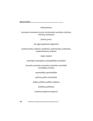 Discurso Político



                                   infraestructura

  inversión, inversiones, invertir, inversionista, invertirán, inviertan,
                         invierten, invirtiendo

                                   jóvenes, joven,

                       ley, legal, legalmente, legislación

  modernización, moderna, moderniza, modernizada, modernizar,
                   modernizaremos, moderno

                                   mujer, mujeres

           municipal, municipales, municipalidad, municipios

         necesario, necesaria, necesarias, necesarios, necesidad,
                          necesidades, necesita

                          oportunidad, oportunidades

                          pobreza, pobres, necesitados

                     política, políticas, político, políticos

                               problema, problemas

                        progreso, progresos, progresar




42          CUADERNOS DE FORMACIÓN PARA LA PRÁCTICA DEMOCRÁTICA No. 9
 
