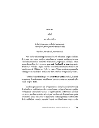 recursos

                                     salud

                             social, sociales

                 trabajo,trabajos, trabaja, trabajando
                trabajador, trabajadora, trabajadores

                   vivienda, viviendas, habitacional

      Pero existe también la posibilidad de pre definir un amplio número
de temas, para luego analizar todas las oraciones de un discurso o una
serie de ediciones de un medio de difusión (corpus) de acuerdo a estos
temas. Para ello se debe crear un lenguaje de clasificación claramente
definido, o recurrir a algún sistema existente como la Clasificación en
los sistemas de Bibliotecas. Es decir, crear códigos numéricos para cada
tema y poder ordenarlos de manera clara y menos complicada posible.

    También se puede trabajar con una lista abierta de temas, es decir
agregando descriptores a medida que nuevos temas van apareciendo
en un corpus dado.

     Existen aplicaciones en programas de computación (software)
destinadas al análisis temático que se hacen en base a la construcción
previa de un “diccionario” donde se registran todos los términos a tomar
en cuenta, en ellos también se incluyen la existencia de sinónimos, para
obtener los temas tratados y su frecuencia. Todo depende evidentemente
de la calidad de este diccionario. Una de las dificultades mayores, sin



                          CUADERNOS DE FORMACIÓN PARA LA PRÁCTICA DEMOCRÁTICA No. 9   43
 