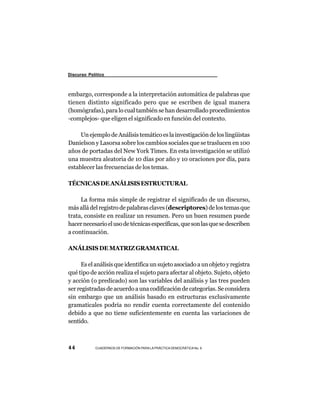 Discurso Político



embargo, corresponde a la interpretación automática de palabras que
tienen distinto significado pero que se escriben de igual manera
(homógrafas), para lo cual también se han desarrollado procedimientos
-complejos- que eligen el significado en función del contexto.

     Un ejemplo de Análisis temático es la investigación de los lingüistas
Danielson y Lasorsa sobre los cambios sociales que se traslucen en 100
años de portadas del New York Times. En esta investigación se utilizó
una muestra aleatoria de 10 días por año y 10 oraciones por día, para
establecer las frecuencias de los temas.

TÉCNICAS DE ANÁLISIS ESTRUCTURAL

     La forma más simple de registrar el significado de un discurso,
más allá del registro de palabras claves (descriptores) de los temas que
trata, consiste en realizar un resumen. Pero un buen resumen puede
hacer necesario el uso de técnicas específicas, que son las que se describen
a continuación.

ANÁLISIS DE MATRIZ GRAMATICAL

      Es el análisis que identifica un sujeto asociado a un objeto y registra
qué tipo de acción realiza el sujeto para afectar al objeto. Sujeto, objeto
y acción (o predicado) son las variables del análisis y las tres pueden
ser registradas de acuerdo a una codificación de categorías. Se considera
sin embargo que un análisis basado en estructuras exclusivamente
gramaticales podría no rendir cuenta correctamente del contenido
debido a que no tiene suficientemente en cuenta las variaciones de
sentido.



44          CUADERNOS DE FORMACIÓN PARA LA PRÁCTICA DEMOCRÁTICA No. 9
 
