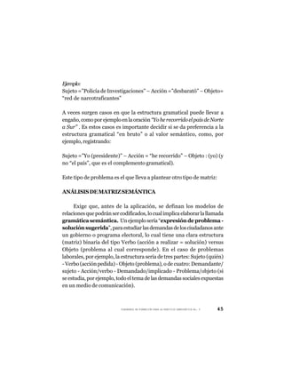 Ejemplo:
Sujeto =”Policía de Investigaciones” – Acción =”desbarató” – Objeto=
“red de narcotraficantes”

A veces surgen casos en que la estructura gramatical puede llevar a
engaño, como por ejemplo en la oración “Yo he recorrido el país de Norte
a Sur” . Es estos casos es importante decidir si se da preferencia a la
estructura gramatical “en bruto” o al valor semántico, como, por
ejemplo, registrando:

Sujeto =”Yo (presidente)” – Acción = “he recorrido” – Objeto : (yo) (y
no “el país”, que es el complemento gramatical).

Este tipo de problema es el que lleva a plantear otro tipo de matriz:

ANÁLISIS DE MATRIZ SEMÁNTICA

     Exige que, antes de la aplicación, se definan los modelos de
relaciones que podrán ser codificados, lo cual implica elaborar la llamada
gramática semántica. Un ejemplo sería “expresión de problema -
solución sugerida”, para estudiar las demandas de los ciudadanos ante
un gobierno o programa electoral, lo cual tiene una clara estructura
(matriz) binaria del tipo Verbo (acción a realizar = solución) versus
Objeto (problema al cual corresponde). En el caso de problemas
laborales, por ejemplo, la estructura sería de tres partes: Sujeto (quién)
- Verbo (acción pedida) - Objeto (problema), o de cuatro: Demandante/
sujeto - Acción/verbo - Demandado/implicado - Problema/objeto (si
se estudia, por ejemplo, todo el tema de las demandas sociales expuestas
en un medio de comunicación).



                          CUADERNOS DE FORMACIÓN PARA LA PRÁCTICA DEMOCRÁTICA No. 9   45
 