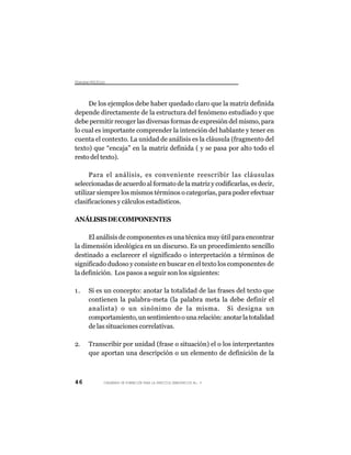 Dsus Pltc
 icro oíio



     De los ejemplos debe haber quedado claro que la matriz definida
depende directamente de la estructura del fenómeno estudiado y que
debe permitir recoger las diversas formas de expresión del mismo, para
lo cual es importante comprender la intención del hablante y tener en
cuenta el contexto. La unidad de análisis es la cláusula (fragmento del
texto) que “encaja” en la matriz definida ( y se pasa por alto todo el
resto del texto).

      Para el análisis, es conveniente reescribir las cláusulas
seleccionadas de acuerdo al formato de la matriz y codificarlas, es decir,
utilizar siempre los mismos términos o categorías, para poder efectuar
clasificaciones y cálculos estadísticos.

ANÁLISIS DE COMPONENTES

     El análisis de componentes es una técnica muy útil para encontrar
la dimensión ideológica en un discurso. Es un procedimiento sencillo
destinado a esclarecer el significado o interpretación a términos de
significado dudoso y consiste en buscar en el texto los componentes de
la definición. Los pasos a seguir son los siguientes:

1.   Si es un concepto: anotar la totalidad de las frases del texto que
     contienen la palabra-meta (la palabra meta la debe definir el
     analista) o un sinónimo de la misma. Si designa un
     comportamiento, un sentimiento o una relación: anotar la totalidad
     de las situaciones correlativas.

2.   Transcribir por unidad (frase o situación) el o los interpretantes
     que aportan una descripción o un elemento de definición de la



46        CUADERNOS DE FORMACIÓN PARA LA PRÁCTICA DEMOCRÁTICA No. 9
 