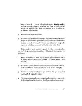 palabra-meta. Por ejemplo: si la palabra meta es “Democracia”,
     un interpretante puede ser una frase que diga: “el gobierno del
     pueblo”, o cualquier otra frase, que aunque no la mencione, se
     refiera a la palabra meta.

3.   Construir un diagrama o tabla.

4.   Formular los significados que surjan de la lista de interpretantes y
     luego las significaciones que surgen de la clasificación de los mismos
     y de sus interrelaciones, es decir, se hace una lista de lo que puede
     significar cada interpretante y la relación entre todos ellos.

     Es necesario precisar mejor el segundo de estos 4 pasos. ¿Cuáles
son los “interpretantes que describen y definen...? Proponemos los
siguientes:

1    Predicados aplicados como rasgos de clase a la palabra-meta (en
     la forma “Toda / palabra-meta/ es ZZ” : ZZ es un posible rasgo
     de clase).

2    Sinónimos y otros términos utilizados para sustituir a la palabra-
     meta: constituyen matices o variantes de un mismo concepto.

3    Términos complementarios, que indican “lo que no es” el
     significado de la palabra-meta.

4    Términos relacionados, cuyo significado constituye una serie
     jerárquica a la cual pertenece el significado de la palabra-meta.




                           CUADERNOS DE FORMACIÓN PARA LA PRÁCTICA DEMOCRÁTICA No. 9   47
 