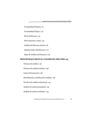 Instituto Centroamericano de Estudios Políticos -INCEP-



    Verosimilitud Poética / 21

    Verosimilitud Tópica / 22

    Nivel Autónomo / 23

    Nivel sýnnomo o total / 25

    Análisis del Discurso Social / 26

    Análisis Crítico del Discurso / 27

    Tipos de Análisis del Discurso / 29

PRINCIPIOS QUE RIGEN EL ANÁLISIS DEL DISCURSO / 33

   Técnicas de análisis / 36

   Técnicas de análisis temático / 38

   Listas de frecuencias / 38

   Identificación y clasificación temática / 38

   Técnicas de análisis estructural / 43

   Análisis de matriz gramatical / 43

   Análisis de matriz semántica / 44



                 CUADERNOS DE FORMACIÓN PARA LA PRÁCTICA DEMOCRÁTICA No. 9           5
 