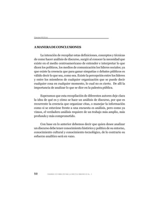Dsus Pltc
 icro oíio



A MANERA DE CONCLUSIONES

     La intención de recopilar estas definiciones, conceptos y técnicas
de como hacer análisis de discurso, surgió al conocer la necesidad que
existe en el medio centroamericano de entender e interpretar lo que
dicen los políticos, los medios de comunicación los líderes sociales; ya
que existe la creencia que para ganar simpatías o debates públicos es
válido decir lo que sea, como sea. Existe la percepción entre los líderes
y entre los miembros de cualquier organización que se puede decir
cualquier cosa en cualquier momento, lo cual no es cierto. De allí la
importancia de analizar lo que se dice en la palestra pública.

     Esperamos que esta recopilación de diferentes autores deje clara
la idea de qué es y cómo se hace un análisis de discurso, por que es
recurrente la creencia que organizar citas, o manejar la información
como si se estuviese frente a una encuesta es análisis, pero como ya
vimos, el verdadero análisis requiere de un trabajo más amplio, más
profundo y más comprometido.

     Con base en lo anterior debemos decir que quien desee analizar
un discurso debe tener conocimiento histórico y político de su entorno,
conocimiento cultural y conocimiento tecnológico, de lo contrario su
esfuerzo analítico será en vano.




50        CUADERNOS DE FORMACIÓN PARA LA PRÁCTICA DEMOCRÁTICA No. 9
 