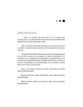 BIBLIOGRAFÍA
      - Silva, O. (l988) “El Desarrollo de la Competencia
Comunicativa”, La Educación (Revista Interamericana de Desarrollo
Educativo), l02:43-59, Washington: OEA.

    - Silva, O. (l997) “El Estudio del Discurso en el Camino de Teun
van Dijk”, Revista Frontera, l6:97-l06, Universidad de La Frontera,
Temuco.

     - Mª Isabel Jociles Rubio, del Departamento de Antropología Social
de la UCM, es doctora en sociología y se dedica actualmente a la
docencia y a la investigación antropológicas, principalmente en los
campos de las identidades étnicas, las lógicas domésticas, el ritual, así
como la metodología y la epistemología de las ciencias sociales
http://www.ugr.es/local/pwlac.

     Teun A. Van Dijk, la ciencia del texto, 1978 ediciones Paidós
Iberica, Madrid España

   Claude Leví-Strauss, Mito y Significado, 1987, alianza editorial,
Madrid España

   Michael Stubbs, Análisis del discurso, 1983, alianza editorial,
Madrid España
 