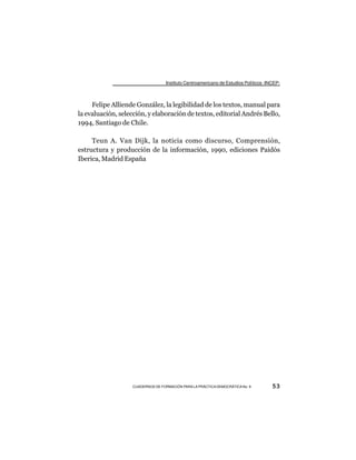 Instituto Centroamericano de Estudios Políticos -INCEP-



     Felipe Alliende González, la legibilidad de los textos, manual para
la evaluación, selección, y elaboración de textos, editorial Andrés Bello,
1994, Santiago de Chile.

     Teun A. Van Dijk, la noticia como discurso, Comprensión,
estructura y producción de la información, 1990, ediciones Paidós
Iberica, Madrid España




                    CUADERNOS DE FORMACIÓN PARA LA PRÁCTICA DEMOCRÁTICA No. 9         53
 