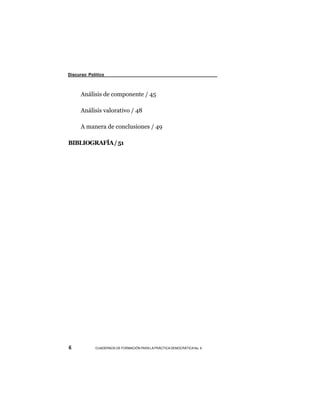 Discurso Político



      Análisis de componente / 45

      Análisis valorativo / 48

      A manera de conclusiones / 49

BIBLIOGRAFÍA / 51




6           CUADERNOS DE FORMACIÓN PARA LA PRÁCTICA DEMOCRÁTICA No. 9
 
