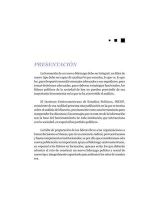 PRESENTACIÓN
      La formación de un nuevo liderazgo debe ser integral; un líder de
nuevo tipo debe ser capaz de analizar lo que escucha, lo que ve, lo que
lee, para después transmitir mensajes adecuados a sus seguidores, para
tomar decisiones adecuadas, para elaborar estrategias funcionales, los
líderes políticos de la sociedad de hoy no pueden prescindir de esa
importante herramienta en la que se ha convertido el análisis.

     El Instituto Centroamericano de Estudios Políticos, INCEP,
consciente de esa realidad presenta esta publicación en la que se teoriza
sobre el análisis del discurso, precisamente como una herramienta para
comprender los discursos y los mensajes que en esta era de la información
son la base del funcionamiento de toda institución que interacciona
con la sociedad, en especial los partidos políticos.

     La falta de preparación de los líderes lleva a las organizaciones a
tomar decisiones erróneas, que en un escenario radical, provoca fracasos
y hasta rompimientos institucionales; es por ello que consideramos esta
nueva publicación un importante apoyo al liderazgo centroamericano,
en especial a los líderes en formación, quienes serán los que deberán
afrontar el reto de construir un nuevo liderazgo político y social de
nuevo tipo, integralmente capacitado para enfrentar los retos de nuestra
era.
 
