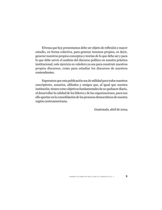 El tema que hoy presentamos debe ser objeto de reflexión y mayor
estudio, en forma colectiva, para generar insumos propios, es decir,
generar nuestros propios conceptos y teorías de lo que debe ser y para
lo que debe servir el análisis del discurso político en nuestra práctica
institucional; este ejercicio es valedero ya sea para construir nuestros
propios discursos, como para estudiar los discursos de nuestros
contendientes.

      Esperamos que esta publicación sea de utilidad para todos nuestros
suscriptores, usuarios, afiliados y amigos que, al igual que nuestra
institución, tienen como objetivos fundamentales de su quehacer diario,
el desarrollar la calidad de los líderes y de las organizaciones, para con
ello aportar en la consolidación de los procesos democráticos de nuestra
región centroamericana.

                                                         Guatemala, abril de 2004




                          CUADERNOS DE FORMACIÓN PARA LA PRÁCTICA DEMOCRÁTICA No. 9   9
 