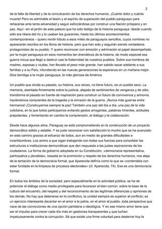 de la falta de libertad y de la conculcación de los derechos humanos. ¡Cuánto dolor y cuánta
muerte! Pero es admirable el tesón y el espíritu de superación del pueblo paraguayo para
rehacerse ante tanta adversidad y seguir esforzándose por construir una Nación próspera y en
paz. Aquí –en el jardín de este palacio que ha sido testigo de la historia paraguaya: desde cuando
sólo era ribera del río y lo usaban los guaraníes, hasta los últimos acontecimientos
contemporáneos – quiero rendir tributo a esos miles de paraguayos sencillos, cuyos nombres no
aparecerán escritos en los libros de historia, pero que han sido y seguirán siendo verdaderos
protagonistas de su pueblo. Y quiero reconocer con emoción y admiración el papel desempeñado
por la mujer paraguaya en esos momentos tan dramáticos de la historia, de modo especial esa
guerra inicua que llegó a destruir casi la fraternidad de nuestros pueblos. Sobre sus hombros de
madres, esposas y viudas, han llevado el peso más grande, han sabido sacar adelante a sus
familias y a su País, infundiendo en las nuevas generaciones la esperanza en un mañana mejor.
Dios bendiga a la mujer paraguaya, la más gloriosa de América.
Un pueblo que olvida su pasado, su historia, sus raíces, no tiene futuro, es un pueblo seco. La
memoria, asentada firmemente sobre la justicia, alejada de sentimientos de venganza y de odio,
transforma el pasado en fuente de inspiración para construir un futuro de convivencia y armonía,
haciéndonos conscientes de la tragedia y la sinrazón de la guerra. ¡Nunca más guerras entre
hermanos! ¡Construyamos siempre la paz! También una paz del día a día, una paz de la vida
cotidiana, en la que todos participamos evitando gestos arrogantes, palabras hirientes, actitudes
prepotentes, y fomentando en cambio la comprensión, el diálogo y la colaboración.
Desde hace algunos años, Paraguay se está comprometiendo en la construcción de un proyecto
democrático sólido y estable. Y es justo reconocer con satisfacción lo mucho que se ha avanzado
en este camino gracias al esfuerzo de todos, aun en medio de grandes dificultades e
incertidumbres. Los animo a que sigan trabajando con todas sus fuerzas para consolidar las
estructuras e instituciones democráticas que den respuesta a las justas aspiraciones de los
ciudadanos. La forma de gobierno adoptada en su Constitución, «democracia representativa,
participativa y pluralista», basada en la promoción y respeto de los derechos humanos, nos aleja
de la tentación de la democracia formal, que Aparecida definía como la que se «contentaba con
estar fundada en la limpieza de procesos electorales» (cf. Aparecida, 74). Esa es una democracia
formal.
En todos los ámbitos de la sociedad, pero especialmente en la actividad pública, se ha de
potenciar el diálogo como medio privilegiado para favorecer el bien común, sobre la base de la
cultura del encuentro, del respeto y del reconocimiento de las legítimas diferencias y opiniones de
los demás. No hay que detenerse en lo conflictivo, la unidad siempre es superior al conflicto; es
un ejercicio interesante decantar en el amor a la patria, en el amor al pueblo, toda perspectiva que
nace de las convicciones de una opción partidaria o ideológica. Y en ese mismo amor tiene que
ser el impulso para crecer cada día más en gestiones transparentes y que luchan
impetuosamente contra la corrupción. Sé que existe una firme voluntad para desterrar hoy la
2
 