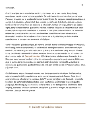 corrupción.
Queridos amigos, en la voluntad de servicio y de trabajo por el bien común, los pobres y
necesitados han de ocupar un lugar prioritario. Se están haciendo muchos esfuerzos para que
Paraguay progrese por la senda del crecimiento económico. Se han dado pasos importantes en el
campo de la educación y la sanidad. Que no cese ese esfuerzo de todos los actores sociales,
hasta que no haya más niños sin acceso a la educación, familias sin hogar, obreros sin trabajo
digno, campesinos sin tierras que cultivar y tantas personas obligadas a emigrar hacia un futuro
incierto; que no haya más víctimas de la violencia, la corrupción o el narcotráfico. Un desarrollo
económico que no tiene en cuenta a los más débiles y desafortunados no es verdadero
desarrollo. La medida del modelo económico ha de ser la dignidad integral de la persona,
especialmente la persona más vulnerable e indefensa.
Señor Presidente, queridos amigos. En nombre también de mis hermanos Obispos del Paraguay,
deseo asegurarles el compromiso y la colaboración de la Iglesia católica en el afán común por
construir una sociedad justa e inclusiva, en la que se pueda convivir en paz y armonía. Porque
todos, también los pastores de la Iglesia, estamos llamados a preocuparnos por la construcción
de un mundo mejor (cf. Evangelii gaudium, 183). Nos mueve a ello la certeza de nuestra fe en
Dios, que quiso hacerse hombre y, viviendo entre nosotros, compartir nuestra suerte. Cristo nos
abre el camino de la misericordia, que asentado sobre la justicia, va más allá, y alumbra la
caridad, para que nadie se quede al margen de esta gran familia que es el Paraguay, al que aman
y quieren servir.
Con la inmensa alegría de encontrarme en esta tierra consagrada a la Virgen de Caacupé –y
quiero recordar también especialmente a mis hermanos paraguayos de Buenos Aires, de mi
anterior diócesis; ellos tienen la parroquia de la Virgen de los Milagros de Caacupé–, imploro la
bendición del Señor sobre todos ustedes, sobre sus familias y sobre todo el querido pueblo
paraguayo. Que Paraguay sea fecundo, como lo indica la flor de la pasiflora en el manto de la
Virgen y, como esa cinta con los colores paraguayos que tiene la imagen, así se abrace a la
Madre de Caacupé. Muchas gracias.
 
©   Copyright - Libreria Editrice Vaticana
3
 