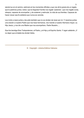 siendo luz en el camino, estimulo en los momentos difíciles y que nos dé la gracia de un regalo,
que lo pedimos juntos, todos: que la Sagrada Familia nos regale “pastores”, que nos regale curas,
obispos, capaces de acompañar, y de sostener y estimular, la vida de sus familias. Capaces de
hacer crecer esa fe solidaria que nunca es vencida.
Los invito a rezar juntos y les pido también que no se olviden de rezar por mí. Y recemos juntos
una oración a nuestro Padre que nos hace hermanos, nos mandó a nuestro Hermano mayor, su
Hijo Jesús, y nos dio una Madre que nos acompañara. Padre Nuestro….
Que los bendiga Dios Todopoderoso, el Padre, y el Hijo y el Espíritu Santo. Y sigan adelante. ¡Y
no dejen que el diablo los divida! Adiós.
 
©   Copyright - Libreria Editrice Vaticana
3
 
