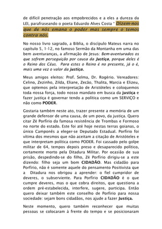 de difícil penetração aos empobrecidos e a eles a dureza da
LEI, parafraseando o poeta Eduardo Alves Costa “ Dizem-nos
que de nós emana o poder mas sempre o temos
contra nós.
No nosso livro sagrado, a Biblia, o discípulo Mateus narra no
capítulo 5, 1-12, no famoso Sermão da Montanha em uma das
bem aventuranças, a afirmação de Jesus: Bem-aventurados os
que sofrem perseguição por causa da Justiça, porque deles é
o Reino dos Céus. Para estes o Reino é no presente, já o é,
mais uma vez o valor da justiça.

Meus amigos eleitos: Prof. Selma, Dr. Rogério. Vereadores:
Celino, Zezinho, Zilda, Eliane, Zecão, Thalita, Marcia e Elizeu,
que optemos pela interpretação de Aristóteles e coloquemos
toda nossa força, todo nosso mandato em busca da justiça e
fazer justiça é governar tendo a política como um SERVIÇO e
não como PODER.

Gostaria também neste ato, trazer presente a memória de um
grande defensor de uma causa, de um povo, da justiça. Quero
citar Zé Porfírio da famosa resistência de Trombas e Formoso
no norte do estado. Este foi até hoje nestas terras goianas, o
único Camponês a eleger-se Deputado Estadual. Porfírio foi
vítima dos mesmos que não aceitam a citação de Aristóteles e
que interpretam política como PODER. Foi cassado pelo golpe
militar de 64, tempos depois preso e desaparecido político,
certamente morto pela Ditadura Militar. Por ocasião de sua
prisão, despedindo-se do filho, Zé Porfírio dirigiu-se a este
dizendo: filho seja um bom CIDADÃO. Mas cidadão para
Porfírio, não é somente aquele do pensamento Positivista que
a Ditadura nos obrigou a aprender: o fiel cumpridor de
deveres, o subserviente. Para Porfírio CIDADÃO é o que
cumpre deveres, mas o que cobra direitos, que questiona a
ordem pré-estabelecida, interfere, sugere, participa. Então
quero deixar também este conselho de Porfirio para nossa
sociedade: sejam bons cidadãos, nos ajude a fazer Justiça.

Neste momento, quero também reconhecer que muitas
pessoas se colocaram à frente do tempo e se posicionaram
 