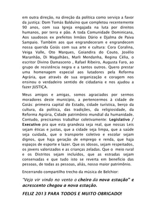 em outra direção, na direção da política como serviço a favor
da justiça: Dom Tomás Balduíno que completou recentemente
90 anos, com sua Igreja engajada na luta por direitos
humanos, por terra e pão. A toda Comunidade Dominicana,
Aos saudosos ex prefeitos Irmãos Dário e Djalma de Paiva
Sampaio. Também aos que engrandeceram e engrandecem
nossa querida Goiás com sua arte e cultura: Cora Coralina,
Veiga Valle, Oto Marques, Goiandira do Couto, Josélio
Maranhão, Di Magalhães, Marli Mendanha, Regina Célia, o
escritor Divino Damasceno , Rafael Ribeiro, Augusta Faro, ao
grupo de resistência negra e a tantos outros. Quero prestar
uma homenagem especial aos lutadores pela Reforma
Agrária, que através de sua organização e coragem nos
ensinou o verdadeiro sentido de cidadania e nos ajudou a
fazer JUSTIÇA.

Meus amigos e amigas, somos agraciados por sermos
moradores deste município, a pertencermos à cidade de
Goiás: primeira capital do Estado, cidade turística, berço da
cultura, da política, das tradições, da religiosidade, da
Reforma Agrária, Cidade patrimônio mundial da humanidade.
Contudo, precisamos trabalhar coletivamente: Legislativo /
Executivo pra que esta grandeza seja real, que nossas Leis
sejam éticas e justas, que a cidade seja limpa, que a saúde
seja cuidada, que o transporte coletivo e escolar sejam
dignos, que haja geração de emprego e renda, que haja
espaços de esporte e lazer. Que os idosos, sejam respeitados,
os jovens valorizados e as crianças zeladas. Que o meio rural
e os Distritos sejam incluídos, que as estradas sejam
conservadas e que tudo isto se reverta em benefício das
pessoas, de todas as pessoas, aliás, nosso maior patrimônio.

Encerrando compartilho trecho da música de Belchior:

“Vejo vir vindo no vento o cheiro da nova estação” e
acrescento chegou a nova estação.

FELIZ 2013 PARA TODOS E MUITO OBRIGADO!
 