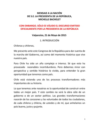 MENSAJE A LA NACIÓN
DE S.E. LA PRESIDENTA DE LA REPÚBLICA,
MICHELLE BACHELET
CON EMBARGO. SÓLO ES VÁLIDO EL DISCURSO EMITIDO
OFICIALMENTE POR LA PRESIDENTA DE LA REPÚBLICA
Valparaíso, 21 de Mayo de 2015
1. INTRODUCCIÓN
Chilenas y chilenos,
Me presento ante este Congreso de la República para dar cuenta de
la marcha del Gobierno, así como del momento histórico que vive
nuestro país.
Para Chile ha sido un año complejo e intenso. Sé que esto ha
provocado razonables incertidumbres. Pero debemos mirar con
perspectiva y sentido histórico lo vivido, para entender la gran
oportunidad que tenemos como país.
Chile está viviendo uno de los procesos transformadores más
importantes de su historia.
Lo que tenemos ante nosotros es la oportunidad de construir entre
todos un mejor país. Y este cambio no será la obra sólo de un
gobierno o de un sector político. Las grandes transformaciones
nacerán de los corazones y las voluntades de todos los ciudadanos,
de cada chileno y chilena, de ustedes y de mí, que anhelamos un
país bueno, justo y pujante.
1
 