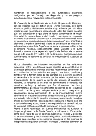 mantenían el reconocimiento a las autoridades españolas
designadas por el Consejo de Regencia y no se plegaron
inmediatamente al movimiento independentista.

17.-Coexistía la ambivalencia de la Junta Suprema de Caracas ,
con los debates que se daban en la Junta Patriótica, que como
instancia política deliberante estaba muy imbuida por las ideas
libertarias que generaban la discusión de todas las clases sociales
que allí participaban y que para la fecha conformaban la mayor
diversidad de nuestra base social, donde “…solo dejaba de comprender
en su seno a los que eran conocidos con el connotado de Godos que se tenían
por desafectos y opuestos al sistema de la independencia”, así, mientras el
Supremo Congreso deliberaba sobre la posibilidad de declarar la
independencia absoluta España acrecienta la presión militar sobre
el territorio nacional, especialmente sobre Caracas y la Junta
Patriótica asume la ya expresada opinión de Bolívar, de tal suerte
que el 5 de julio de 1811 a las 3.00 de la tarde el Congreso anuncia
públicamente la decisión de declarar la Independencia Absoluta de
Venezuela.

18.-La diversidad de intereses expresadas en las relaciones
existentes entre las distintas clases sociales va a constituirse en
las causas principales entre los distintos reacomodos que se dan en
la constitución de los ejércitos en pugna: esclavos, mestizos y
zambos van a formar parte de los ejércitos de la corona española
en revancha a la actitud asumida por las elites republicanas; el
financiamiento de la guerra a través del saqueo, el caudillismo
naciente, la venganza a los años de sometimiento y oprobio; nos
muestran lo largo y tortuoso que fue el camino, marchas y
contramarchas, perdidas y reconquistas sucesivas de la Republica,
en medio de la guerra independentista y así              Integrados y
fraccionados como culminación de la la independencia misma
devinimos en inauténticas formas de federalismo que asumimos por
la marcada referencia de aquellos resabios y entonces la paradoja:
ansias de federalismos con raigambre esclavista y feudal con alta
vocación desintegradora, frente a los requerimientos centralizadores
de la unidad política ex post a la ruptura con el nexo colonial.
Frente a esas realidades los sueños bolivarianos no tuvieron el
despertar glorioso de la Patria Grande, y entonces en Venezuela ,
como en el resto de las ex colonias, Economía, Política y Sociedad
no se armonizaron y las promesas de justicia, equidad y desarrollo
hechas para movilizar a los sectores populares en las guerras de
Independencia siguieron diferidos; los viejos Generales derivaron en
 