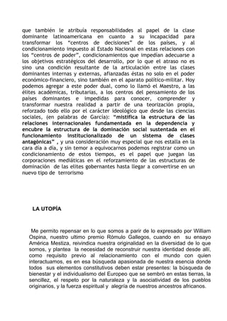 que también le atribuía responsabilidades al papel de la clase
dominante latinoamericana en cuanto a su incapacidad para
transformar los “centros de decisiones” de los países, y al
condicionamiento impuesto al Estado Nacional en estas relaciones con
los “centros de poder”, condicionamientos que impedían adecuarse a
los objetivos estratégicos del desarrollo, por lo que el atraso no es
sino una condición resultante de la articulación entre las clases
dominantes internas y externas, afianzadas éstas no solo en el poder
económico-financiero, sino también en el aparato político-militar. Hoy
podemos agregar a este poder dual, como lo llamó el Maestro, a las
élites académicas, tributarias, a los centros del pensamiento de los
países dominantes e impedidas para conocer, comprender y
transformar nuestra realidad a partir de una teorización propia,
reforzado todo ello por el carácter ideológico que desde las ciencias
sociales, (en palabras de García): “mistifica la estructura de las
relaciones internacionales fundamentada en la dependencia y
encubre la estructura de la dominación social sustentada en el
funcionamiento institucionalizado de un sistema de clases
antagónicas” , y una consideración muy especial que nos estalla en la
cara día a día, y sin temor a equivocarnos podemos registrar como un
condicionamiento de estos tiempos, es el papel que juegan las
corporaciones mediáticas en el reforzamiento de las estructuras de
dominación de las elites gobernantes hasta llegar a convertirse en un
nuevo tipo de terrorismo




    LA UTOPÍA



   Me permito repensar en lo que somos a parir de lo expresado por William
  Ospina, nuestro ultimo premio Rómulo Gallegos, cuando en su ensayo
  América Mestiza, reivindica nuestra originalidad en la diversidad de lo que
  somos, y plantea la necesidad de reconstruir nuestra identidad desde allí,
  como requisito previo al relacionamiento con el mundo con quien
  interactuamos, es en esa búsqueda apasionada de nuestra esencia donde
  todos sus elementos constitutivos deben estar presentes: la búsqueda de
  bienestar y el individualismo del Europeo que se sembró en estas tierras, la
  sencillez, el respeto por la naturaleza y la asociatividad de los pueblos
  originarios, y la fuerza espiritual y alegría de nuestros ancestros africanos.
 