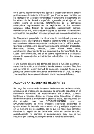 en el centro hegemónico para la época al presentarse en un estado
políticamente decadente, intervenido por Francia, con perdidas de
su liderazgo en la región conquistada y amplísimo descontento en
las élites de la América española, agravada por el ejercicio de
control sobre el comercio, reforzamiento de la estructura
monopólica, agotamiento en la explotación de los recursos
naturales, sobre fijación de impuestos, subordinación política,
discriminación etc, mostrándose incapaz de someter las relaciones
económicas que pujaban por emerger con sus marcos de relaciones

3.- Ello estaba precedido por el cambio de mentalidad que en las
nuevas élites, impregnaba la filosofía liberal durante el Siglo XVIII,
expresado en todo un movimiento, con impacto en la política, en la
Ciencias formales, en la economía de manera particular: Descartes,
Rousseau, Voltaire, Hobbes, Locke, Hume, entre otros,
construyeron el pensamiento que caracterizó al llamado “Siglo de la
Luces” que enfrentaba, allá en el centro hegemónico a las nuevas
clases de comerciantes e incipientes industriales, con los nobles
feudales.

4.-De manera concreta las demandas desde la América Española ,
se nutrían también, mas allá de la injuria, de esa herencia filosofica
que devenía en exigir libertad de comercio, igualdad frente a las
jerarquías peninsulares impuestas en nombre de un Dios, se exigía
y se negaba a la vez reconocimiento como naciones distintas.


ALGUNOS ANTECEDENTES RELEVANTES

5.- Larga fue la data de lucha contra la dominación de la conquista,
antepuesta al proceso de colonialismo; la conquista española en el
continente representó el avasallamiento de pueblos, culturas
territorios y recursos desde su mismo inicio llegándose en algún
momento reciente a denominar el proceso inicial, del encuentro de
dos mundos, mas que DESCUBRIMIENTO, como un
ENCUBRIMIENTO de ricos procesos societales existentes al
quedar estos, incluyendo monumentos, ritos y códigos sepultados
en la memoria de los pueblos, por lo que se hace mas complejo
construir la lógica de su desarrollo, justo es decirlo también,
avasallamiento no significo el aniquilamiento total que si fue
impuesto por la conquista anglo-sajona al norte del continente.
 
