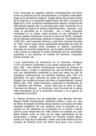 6.-En Venezuela se registran distintas manifestaciones de fuerza
contra la presencia de los conquistadores y el régimen implantado,
luego de la resistencia indígena surgida desde los primeros brotes
de la violencia y la ocupación desde finales del SXV y durante los
Siglos XVI y XVII, sucesivas manifestaciones dejaran constancia del
descontento popular que va sirviendo para crear conciencia de la
necesidad de superar el sistema deshumanizante impuesto , que
unido al genocidio de la conquista          van a hacer converger
voluntades en su contra, estas acciones se van definiendo de
manera aislada inicialmente, durante el correr del SXVIII, alrededor
de los intereses particulares, esclavos e indígenas : Andresote entre
1730-1733, José Leonardo Chirinos y José de la Caridad Gonzales
en 1796, poco a poco fueron apareciendo demandas del resto de
los sectores sociales como protestas al régimen económico
impuesto por el centro hegemónico, que le daban contenido político
a las mismas al emplazar al poder constituido por las autoridades
españolas y sus acciones en materia de comercio, impuestos,
acceso al poder, etc

7.-Los movimientos de comuneros en La Asunción, Paraguay
(1731), El Socorro (Colombia) y Los Andes (Venezuela) en 1781 ,
para 1780 Jose Gabriel Condorcanqui reivindica la memoria de
Tupac Amaru y dirige un alzamiento de mas de 60.000 indígenas
que son salvajemente reprimidos al igual que todas las que se
produjeron anteriormente, los esclavos haitianos para 1791 son
reprimidos con gran violencia por parte de Francia, Inglaterra y
España por el delito de querer ser libres e independientes, Antonio
Nariño para 1794 había traducido y publicado La Declaración de
los Derechos del Hombre , acción esta que le costo el exilio;
Francisco de Miranda , el Americano mas Universal de la época
había participado ya en la revolución francesa y en la guerra de
independencia de USA.

8.- Héroes anónimos son los españoles Juan Bautista Picornell,
Manuel Cortés Campomanes, Sebastián Andrés y José Lax, reos
de Reino de España remitidos presos desde la península por haber
intentado establecer allí una república como la francesa en su
presidio en los calabozos de la bóvedas de La Guaira a donde
vienen a parar desde fines de 1796, entraron en contacto con José
Maria España quien se nutre de las ideas republicanas de los
peninsulares ,y desde su posición de Teniente Justicia Mayor,
ayudó a la fuga de los detenidos, meses mas tarde tendrá que huir
acusado de sedición junto con Pedro Gual (quien fuera secretario
 