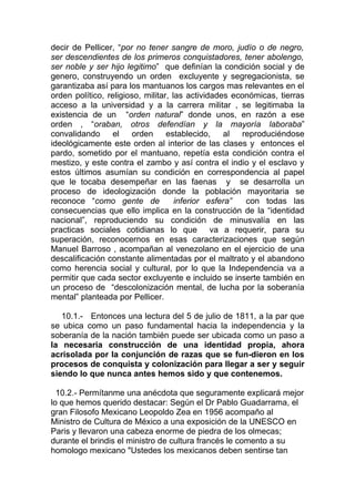 decir de Pellicer, “por no tener sangre de moro, judío o de negro,
ser descendientes de los primeros conquistadores, tener abolengo,
ser noble y ser hijo legitimo” que definían la condición social y de
genero, construyendo un orden excluyente y segregacionista, se
garantizaba así para los mantuanos los cargos mas relevantes en el
orden político, religioso, militar, las actividades económicas, tierras
acceso a la universidad y a la carrera militar , se legitimaba la
existencia de un “orden natural” donde unos, en razón a ese
orden , “oraban, otros defendían y la mayoría laboraba”
convalidando      el   orden      establecido,    al  reproduciéndose
ideológicamente este orden al interior de las clases y entonces el
pardo, sometido por el mantuano, repetía esta condición contra el
mestizo, y este contra el zambo y así contra el indio y el esclavo y
estos últimos asumían su condición en correspondencia al papel
que le tocaba desempeñar en las faenas y se desarrolla un
proceso de ideologización donde la población mayoritaria se
reconoce “como gente de              inferior esfera”  con todas las
consecuencias que ello implica en la construcción de la “identidad
nacional”, reproduciendo su condición de minusvalía en las
practicas sociales cotidianas lo que va a requerir, para su
superación, reconocernos en esas caracterizaciones que según
Manuel Barroso , acompañan al venezolano en el ejercicio de una
descalificación constante alimentadas por el maltrato y el abandono
como herencia social y cultural, por lo que la Independencia va a
permitir que cada sector excluyente e incluido se inserte también en
un proceso de “descolonización mental, de lucha por la soberanía
mental” planteada por Pellicer.

   10.1.- Entonces una lectura del 5 de julio de 1811, a la par que
se ubica como un paso fundamental hacia la independencia y la
soberanía de la nación también puede ser ubicada como un paso a
la necesaria construcción de una identidad propia, ahora
acrisolada por la conjunción de razas que se fun-dieron en los
procesos de conquista y colonización para llegar a ser y seguir
siendo lo que nunca antes hemos sido y que contenemos.

  10.2.- Permítanme una anécdota que seguramente explicará mejor
lo que hemos querido destacar: Según el Dr Pablo Guadarrama, el
gran Filosofo Mexicano Leopoldo Zea en 1956 acompaño al
Ministro de Cultura de México a una exposición de la UNESCO en
Paris y llevaron una cabeza enorme de piedra de los olmecas;
durante el brindis el ministro de cultura francés le comento a su
homologo mexicano "Ustedes los mexicanos deben sentirse tan
 