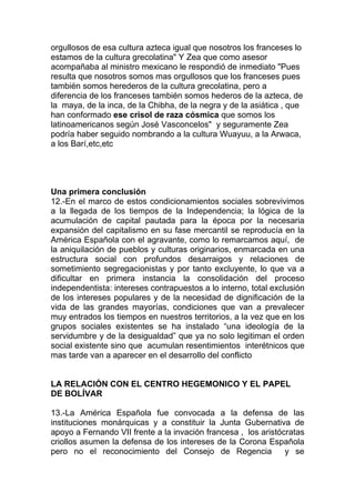 orgullosos de esa cultura azteca igual que nosotros los franceses lo
estamos de la cultura grecolatina" Y Zea que como asesor
acompañaba al ministro mexicano le respondió de inmediato "Pues
resulta que nosotros somos mas orgullosos que los franceses pues
también somos herederos de la cultura grecolatina, pero a
diferencia de los franceses también somos hederos de la azteca, de
la maya, de la inca, de la Chibha, de la negra y de la asiática , que
han conformado ese crisol de raza cósmica que somos los
latinoamericanos según José Vasconcelos" y seguramente Zea
podría haber seguido nombrando a la cultura Wuayuu, a la Arwaca,
a los Barí,etc,etc




Una primera conclusión
12.-En el marco de estos condicionamientos sociales sobrevivimos
a la llegada de los tiempos de la Independencia; la lógica de la
acumulación de capital pautada para la época por la necesaria
expansión del capitalismo en su fase mercantil se reproducía en la
América Española con el agravante, como lo remarcamos aquí, de
la aniquilación de pueblos y culturas originarios, enmarcada en una
estructura social con profundos desarraigos y relaciones de
sometimiento segregacionistas y por tanto excluyente, lo que va a
dificultar en primera instancia la consolidación del proceso
independentista: intereses contrapuestos a lo interno, total exclusión
de los intereses populares y de la necesidad de dignificación de la
vida de las grandes mayorías, condiciones que van a prevalecer
muy entrados los tiempos en nuestros territorios, a la vez que en los
grupos sociales existentes se ha instalado “una ideología de la
servidumbre y de la desigualdad” que ya no solo legitiman el orden
social existente sino que acumulan resentimientos interétnicos que
mas tarde van a aparecer en el desarrollo del conflicto


LA RELACIÓN CON EL CENTRO HEGEMONICO Y EL PAPEL
DE BOLÍVAR

13.-La América Española fue convocada a la defensa de las
instituciones monárquicas y a constituir la Junta Gubernativa de
apoyo a Fernando VII frente a la invación francesa , los aristócratas
criollos asumen la defensa de los intereses de la Corona Española
pero no el reconocimiento del Consejo de Regencia               y se
 